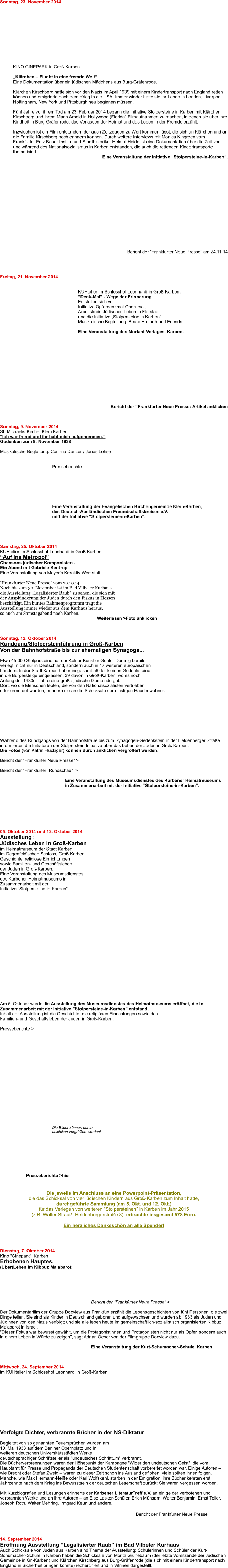Sonntag, 23. November 2014             KINO CINEPARK in Groß-Karben  „Klärchen – Flucht in eine fremde Welt“ Eine Dokumentation über ein jüdischen Mädchens aus Burg-Gräfenrode. Klärchen Kirschberg hatte sich vor den Nazis im April 1939 mit einem Kindertransport nach England retten können und emigrierte nach dem Krieg in die USA. Immer wieder hatte sie ihr Leben in London, Liverpool, Nottingham, New York und Pittsburgh neu beginnen müssen.  Fünf Jahre vor ihrem Tod am 23. Februar 2014 begann die Initiative Stolpersteine in Karben mit Klärchen Kirschberg und ihrem Mann Arnold in Hollywood (Florida) Filmaufnahmen zu machen, in denen sie über ihre Kindheit in Burg-Gräfenrode, das Verlassen der Heimat und das Leben in der Fremde erzählt.  Inzwischen ist ein Film entstanden, der auch Zeitzeugen zu Wort kommen lässt, die sich an Klärchen und an die Familie Kirschberg noch erinnern können. Durch weitere Interviews mit Monica Kingreen vom Frankfurter Fritz Bauer Institut und Stadthistoriker Helmut Heide ist eine Dokumentation über die Zeit vor und während des Nationalsozialismus in Karben entstanden, die auch die rettenden Kindertransporte  thematisiert. Eine Veranstaltung der Initiative “Stolpersteine-in-Karben”.                   Bericht der “Frankfurter Neue Presse” am 24.11.14     Freitag, 21. November 2014   KUHtelier im Schlosshof Leonhardi in Groß-Karben: “Denk-Mal” - Wege der Erinnerung Es stellen sich vor: Initiative Opferdenkmal Oberursel, Arbeitskreis Jüdisches Leben in Florstadtund die Initiative „Stolpersteine in Karben“ Musikalische Begleitung: Beate Hoffarth and Friends  Eine Veranstaltung des Morlant-Verlages, Karben.               Bericht der “Frankfurter Neue Presse: Artikel anklicken    Sonntag, 9. November 2014 St. Michaelis Kirche, Klein Karben “Ich war fremd und ihr habt mich aufgenommen.”Gedenken zum 9. November 1938  Musikalische Begleitung: Corinna Danzer / Jonas Lohse   Presseberichte          Eine Veranstaltung der Evangelischen Kirchengemeinde Klein-Karben, des Deutsch-Ausländischen Freundschaftskreises e.V. und der Initiative “Stolpersteine-in-Karben”.       Samstag, 25. Oktober 2014KUHtelier im Schlosshof Leonhardi in Groß-Karben: “Auf ins Metropol”  Chansons jüdischer Komponisten - Ein Abend mit Gabriele Kentrup.Eine Veranstaltung von Mayer‘s Kreaktiv Werkstatt “Frankfurter Neue Presse” vom 29.10.14: Noch bis zum 30. November ist im Bad Vilbeler Kurhaus  die Ausstellung „Legalisierter Raub“ zu sehen, die sich mit  der Ausplünderung der Juden durch den Fiskus in Hessen  beschäftigt. Ein buntes Rahmenprogramm trägt die  Ausstellung immer wieder aus dem Kurhaus heraus,  so auch am Samstagabend nach Karben.                                                                               Weiterlesen >Foto anklicken    Sonntag, 12. Oktober 2014 Rundgang/Stolpersteinführung in Groß-KarbenVon der Bahnhofstraße bis zur ehemaligen Synagoge...    Etwa 45 000 Stolpersteine hat der Kölner Künstler Gunter Demnig bereits verlegt, nicht nur in Deutschland, sondern auch in 17 weiteren europäischenLändern. In der Stadt Karben hat er insgesamt 56 der kleinen Gedenksteinein die Bürgersteige eingelassen, 39 davon in Groß-Karben, wo es noch Anfang der 1930er Jahre eine große jüdische Gemeinde gab. Dort, wo die Menschen lebten, die von den Nationalsozialisten vertrieben oder ermordet wurden, erinnern sie an die Schicksale der einstigen Hausbewohner.           Während des Rundgangs von der Bahnhofstraße bis zum Synagogen-Gedenkstein in der Heldenberger Straße informierten die Initiatoren der Stolperstein-Initiative über das Leben der Juden in Groß-Karben. Die Fotos (von Katrin Flückiger) können durch anklicken vergrößert werden.  Bericht der “Frankfurter Neue Presse” >  Bericht der “Frankfurter  Rundschau”  >  Eine Veranstaltung des Museumsdienstes des Karbener Heimatmuseums in Zusammenarbeit mit der Initiative “Stolpersteine-in-Karben”.        05. Oktober 2014 und 12. Oktober 2014 Ausstellung : Jüdisches Leben in Groß-Karben im Heimatmuseum der Stadt Karben im Degenfeld'schen Schloss, Groß Karben. Geschichte, religiöse Einrichtungen sowie Familien- und Geschäftsleben der Juden in Groß-Karben. Eine Veranstaltung des Museumsdienstes des Karbener Heimatmuseums in Zusammenarbeit mit der Initiative “Stolpersteine-in-Karben”.        Am 5. Oktober wurde die Ausstellung des Museumsdienstes des Heimatmuseums eröffnet, die in Zusammenarbeit mit der Initiative "Stolpersteine-in-Karben" entstand.Inhalt der Ausstellung ist die Geschichte, die religiösen Einrichtungen sowie das Familien- und Geschäftsleben der Juden in Groß-Karben.  Presseberichte >                     Die Bilder können durch anklicken vergrößert werden!         Presseberichte >hier   Die jeweils im Anschluss an eine Powerpoint-Präsentation, die das Schicksal von vier jüdischen Kindern aus Groß-Karben zum Inhalt hatte, durchgeführte Sammlung (am 5. Okt. und 12. Okt.) für das Verlegen von weiteren “Stolpersteinen” in Karben im Jahr 2015 (z.B. Walter Strauß, Heldenbergerstraße 8)  erbrachte insgesamt 578 Euro.  Ein herzliches Dankeschön an alle Spender!      Dienstag, 7. Oktober 2014 Kino "Cinepark", Karben Erhobenen Hauptes. (Über)Leben im Kibbuz Ma’abarot       Bericht der “Frankfurter Neue Presse” >  Der Dokumentarfilm der Gruppe Docview aus Frankfurt erzählt die Lebensgeschichten von fünf Personen, die zwei Dinge teilen. Sie sind als Kinder in Deutschland geboren und aufgewachsen und wurden ab 1933 als Juden und Jüdinnen von den Nazis verfolgt; und sie alle leben heute im gemeinschaftlich-sozialistisch organisierten Kibbuz Ma'abarot in Israel. "Dieser Fokus war bewusst gewählt, um die Protagonistinnen und Protagonisten nicht nur als Opfer, sondern auch in einem Leben in Würde zu zeigen", sagt Adrian Oeser von der Filmgruppe Docview dazu.  Eine Veranstaltung der Kurt-Schumacher-Schule, Karben     Mittwoch, 24. September 2014im KUHtelier im Schlosshof Leonhardi in Groß-Karben            Verfolgte Dichter, verbrannte Bücher in der NS-Diktatur  Begleitet von so genannten Feuersprüchen wurden am 10. Mai 1933 auf dem Berliner Opernplatz und in weiteren deutschen Universitätsstädten Werke deutschsprachiger Schriftsteller als "undeutsches Schrifttum" verbrannt.Die Bücherverbrennungen waren der Höhepunkt der Kampagne "Wider den undeutschen Geist", die vom Hauptamt für Presse und Propaganda der Deutschen Studentenschaft vorbereitet worden war. Einige Autoren – wie Brecht oder Stefan Zweig – waren zu dieser Zeit schon ins Ausland geflohen; viele sollten ihnen folgen. Manche, wie Max Hermann-Neiße oder Karl Wolfskehl, starben in der Emigration; ihre Bücher kehrten erst Jahrzehnte nach dem Krieg ins Bewusstsein der deutschen Leserschaft zurück: Sie waren vergessen worden.  MIt Kurzbiografien und Lesungen erinnerte der Karbener LiteraturTreff e.V. an einige der verbotenen und verbrannten Werke und an ihre Autoren – an Else Lasker-Schüler, Erich Mühsam, Walter Benjamin, Ernst Toller, Joseph Roth, Walter Mehring, Irmgard Keun und andere. Bericht der Frankfurter Neue Presse      14. September 2014 Eröffnung Ausstellung “Legalisierter Raub” im Bad Vilbeler Kurhaus Auch Schicksale von Juden aus Karben sind Thema der Ausstellung: Schülerinnen und Schüler der Kurt-Schumacher-Schule in Karben haben die Schicksale von Moritz Grünebaum (der letzte Vorsitzende der Jüdischen Gemeinde in Gr.-Karben) und Klärchen Kirschberg aus Burg-Gräfenrode (die sich mit einem Kindertransport nach England in Sicherheit bringen konnte) recherchiert und in Vitrinen dargestellt.