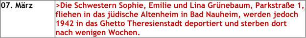 07. März >Die Schwestern Sophie, Emilie und Lina Grünebaum, Parkstraße 1, fliehen in das jüdische Altenheim in Bad Nauheim, werden jedoch 1942 in das Ghetto Theresienstadt deportiert und sterben dort nach wenigen Wochen.