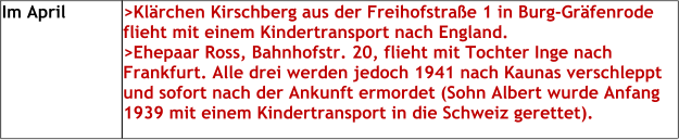 Im April >Klärchen Kirschberg aus der Freihofstraße 1 in Burg-Gräfenrode flieht mit einem Kindertransport nach England.>Ehepaar Ross, Bahnhofstr. 20, flieht mit Tochter Inge nach Frankfurt. Alle drei werden jedoch 1941 nach Kaunas verschleppt und sofort nach der Ankunft ermordet (Sohn Albert wurde Anfang 1939 mit einem Kindertransport in die Schweiz gerettet).